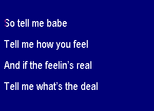 So tell me babe

Tell me how you feel

And if the feelin's real

Tell me what's the deal