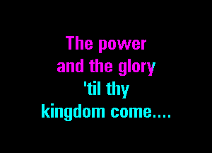 The power
and the glory

'til thy
kingdom come....
