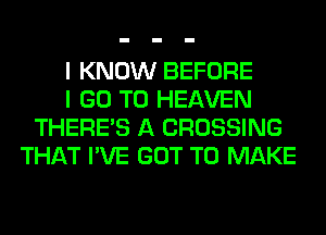 I KNOW BEFORE
I GO TO HEAVEN
THERE'S A CROSSING
THAT I'VE GOT TO MAKE