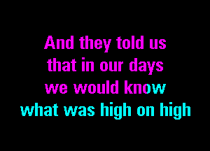 And they told us
that in our days

we would know
what was high on high