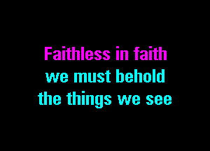 Faithless in faith

we must behold
the things we see