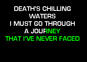 DEATHS CHILLING
WATERS
I MUST GO THROUGH
A JOURNEY
THAT I'VE NEVER FACED