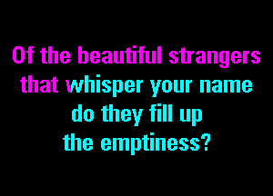 0f the beautiful strangers
that whisper your name
do they fill up
the emptiness?