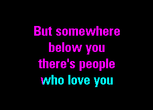 But somewhere
below you

there's people
who love you