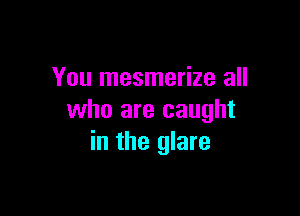 You mesmerize all

who are caught
in the glare