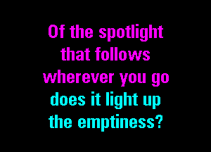 0f the spotlight
that follows

wherever you go
does it light up
the emptiness?