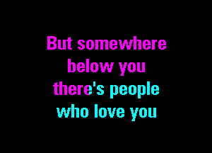 But somewhere
below you

there's people
who love you