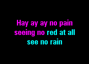 Hay ay ay no pain

seeing no red at all
see no rain