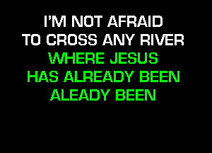 I'M NOT AFRAID
T0 CROSS ANY RIVER
WHERE JESUS
HAS ALREADY BEEN
ALEADY BEEN