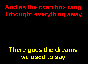 And as the cash box rang
I thought everything away

There goes the dreams
we used to say