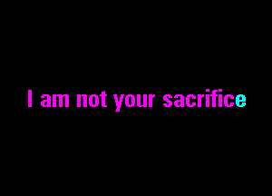 I am not your sacrifice