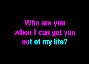 Who are you

when I can get you
out of my life?