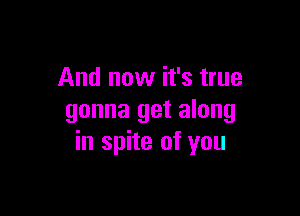 And now it's true

gonna get along
in spite of you