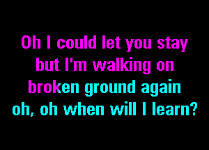 Oh I could let you stay
but I'm walking on
broken ground again
oh, oh when will I learn?