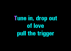 Tune in, drop out

of love
pull the trigger