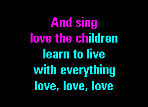 And sing
love the children

learn to live
with everything
love, love, love