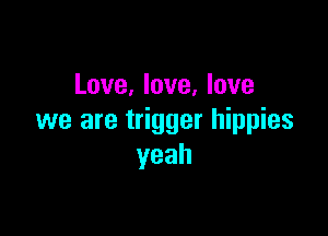 Love, love, love

we are trigger hippies
yeah