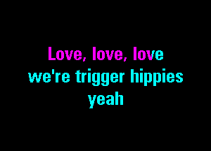 Love, love, love

we're trigger hippies
yeah