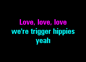 Love, love, love

we're trigger hippies
yeah