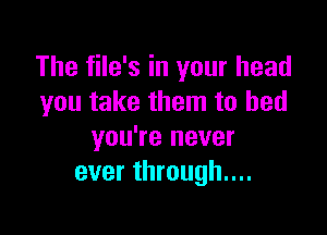 The file's in your head
you take them to bed

you're never
ever through....