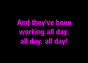 And they've been

working all day,
all day. all day!