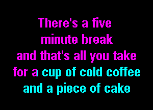 There's a five
minute break
and that's all you take
for a cup of cold coffee
and a piece of cake