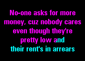 No-one asks for more
money, cuz nobody cares
even though they're
pretty low and
their rent's in arrears