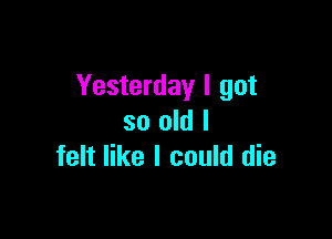 Yesterday I got

so old I
felt like I could die