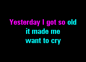 Yesterday I got so old

it made me
want to cry