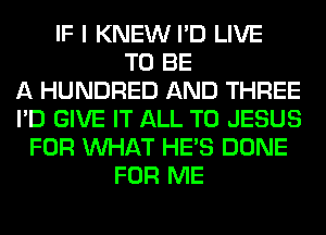 IF I KNEW I'D LIVE
TO BE
A HUNDRED AND THREE
I'D GIVE IT ALL T0 JESUS
FOR WHAT HE'S DONE
FOR ME