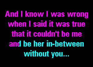 And I know I was wrong
when I said it was true
that it couldn't be me
and be her in-hetween
without you...