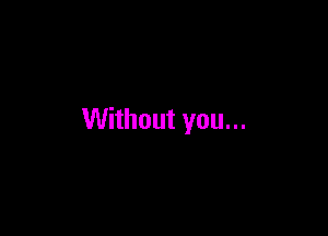 Without you...