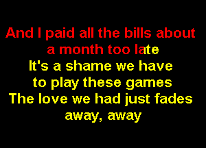 And I paid all the bills about
a month too late
It's a shame we have
to play these games
The love we had just fades
away, away