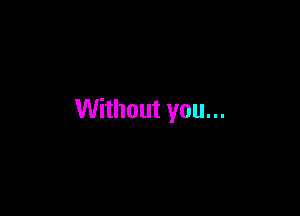 Without you...