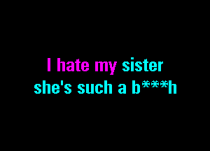 I hate my sister

she's such a hMaEh