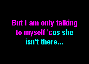 But I am only talking

to myself 'cos she
isn't there...