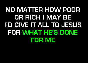 NO MATTER HOW POOR
0R RICH I MAY BE
I'D GIVE IT ALL T0 JESUS
FOR WHAT HE'S DONE
FOR ME