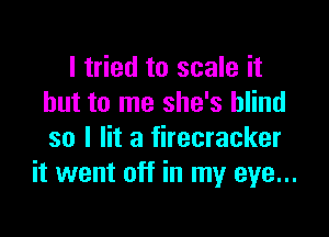 I tried to scale it
but to me she's blind

so I lit a firecracker
it went off in my eye...