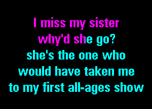 I miss my sister
why'd she go?
she's the one who
would have taken me
to my first all-ages show