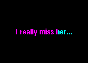 I really miss her...