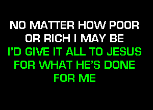 NO MATTER HOW POOR
0R RICH I MAY BE
I'D GIVE IT ALL T0 JESUS
FOR WHAT HE'S DONE
FOR ME