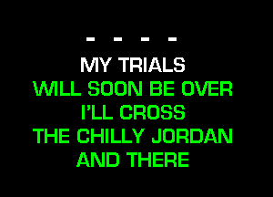 MY TRIALS
1WILL SOON BE OVER
I'LL CROSS
THE CHILLY JORDAN
AND THERE