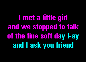 I met a little girl
and we stopped to talk

of the fine soft day l-ay
and I ask you friend