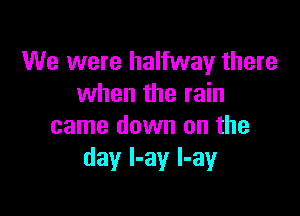 We were halfway there
when the rain

came down on the
day I-ay l-ay