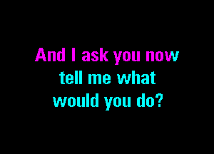 And I ask you now

tell me what
would you do?