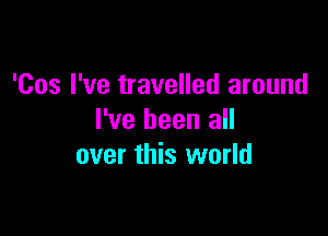 'Cos I've travelled around

I've been all
over this world