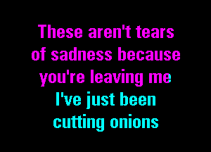 These aren't tears
of sadness because

you're leaving me
I've iust been
cutting onions