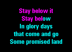Stay below it
Stay below

In glory days
that come and go
Some promised land