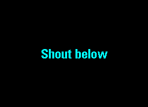 Shout below