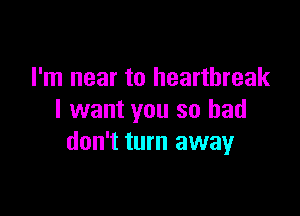 I'm near to heartbreak

I want you so bad
don't turn away